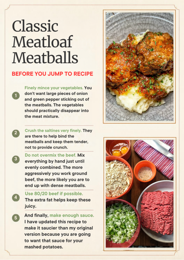 Finely mince your vegetables. You don't want large pieces of onion and green pepper sticking out of the meatballs. The vegetables should practically disappear into the meat mixture.

Crush the saltines very finely. They are there to help bind the meatballs and keep them tender, not to provide crunch.

Do not overmix the beef. Mix everything by hand just until evenly combined. The more aggressively you work ground beef, the more likely you are to end up with dense meatballs.

Use 80/20 beef if possible. The extra fat helps keep these juicy.

And finally, make enough sauce. I have updated this recipe to make it saucier than my original version because you are going to want that sauce for your mashed potatoes.