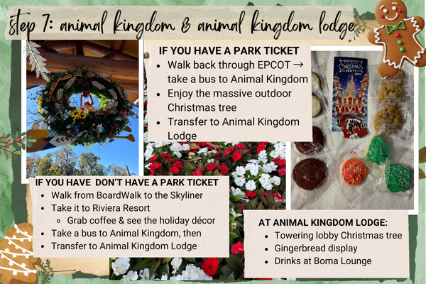 Step 7: Animal Kingdom & Animal Kingdom Lodge
IF YOU HAVE A PARK TICKET
Walk back through EPCOT ? take a bus to Animal Kingdom
Enjoy the massive outdoor Christmas tree
Transfer to Animal Kingdom Lodge
IF YOU HAVE DON’T HAVE A PARK TICKET
Walk from BoardWalk to the Skyliner
Take it to Riviera Resort
Grab coffee & see the holiday décor
Take a bus to Animal Kingdom, then
Transfer to Animal Kingdom Lodge
At Animal Kingdom Lodge:
Towering lobby Christmas tree
Gingerbread display
Drinks at Boma Lounge