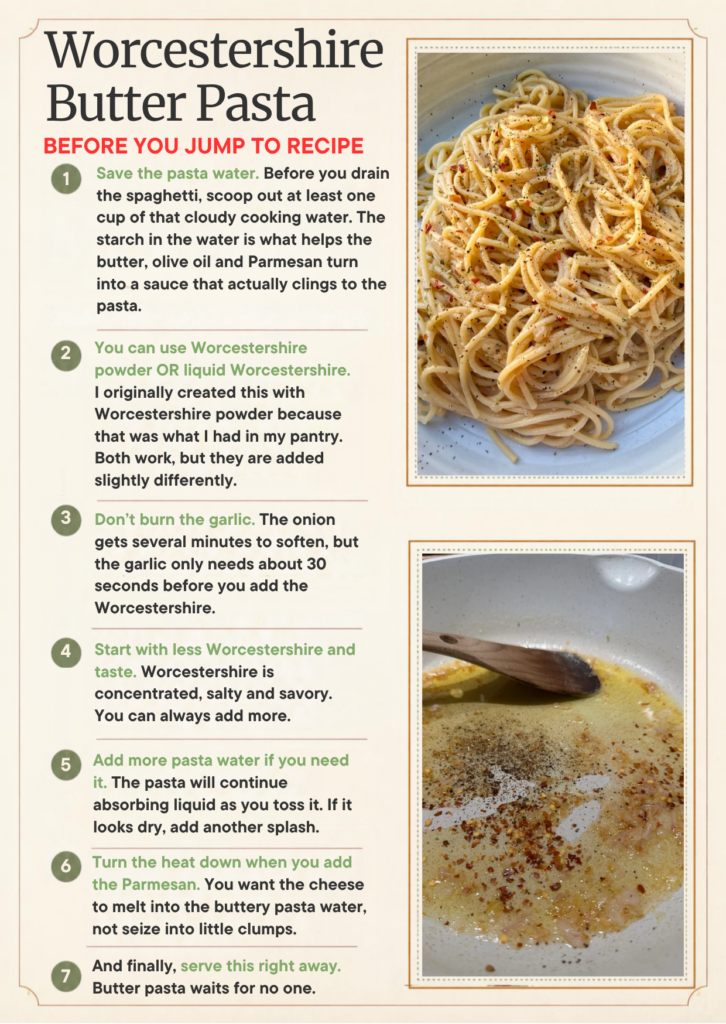 Save the pasta water. Before you drain the spaghetti, scoop out at least one cup of that cloudy cooking water. The starch in the water is what helps the butter, olive oil and Parmesan turn into a sauce that actually clings to the pasta.

You can use Worcestershire powder OR liquid Worcestershire. I originally created this with Worcestershire powder because that was what I had in my pantry. Both work, but they are added slightly differently.

Don't burn the garlic. The onion gets several minutes to soften, but the garlic only needs about 30 seconds before you add the Worcestershire.

Start with less Worcestershire and taste. Worcestershire is concentrated, salty and savory. You can always add more.

Add more pasta water if you need it. The pasta will continue absorbing liquid as you toss it. If it looks dry, add another splash.

Turn the heat down when you add the Parmesan. You want the cheese to melt into the buttery pasta water, not seize into little clumps.

And finally, serve this right away. Butter pasta waits for no one.